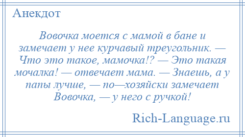 
    Вовочка моется с мамой в бане и замечает у нее курчавый треугольник. — Что это такое, мамочка!? — Это такая мочалка! — отвечает мама. — Знаешь, а у папы лучше, — по—хозяйски замечает Вовочка, — у него с ручкой!