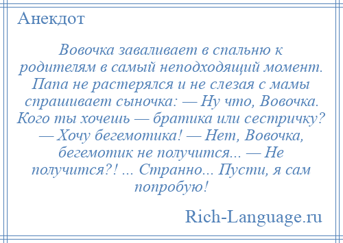 
    Вовочка заваливает в спальню к родителям в самый неподходящий момент. Папа не растерялся и не слезая с мамы спрашивает сыночка: — Ну что, Вовочка. Кого ты хочешь — братика или сестричку? — Хочу бегемотика! — Нет, Вовочка, бегемотик не получится... — Не получится?! ... Странно... Пусти, я сам попробую!