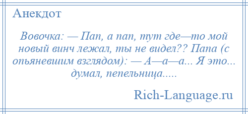 
    Вовочка: — Пап, а пап, тут где—то мой новый винч лежал, ты не видел?? Папа (с опьяневшим взглядом): — А—а—а... Я это... думал, пепельница.....