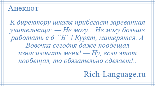 
    К директору школы прибегает зареванная учительница: — Hе могу... Hе могу больше работать в 6 ``Б``! Курят, матерятся. А Вовочка сегодня даже пообещал изнасиловать меня! — Hу, если этот пообещал, то обязательно сделает!..