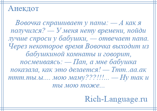 
    Вовочка спрашивает у папы: — А как я получился? — У меня нету времени, пойди лучше спроси у бабушки, — отвечает папа. Через некоторое время Вовочка выходит из бабушкиной комнаты и говорит, посмеиваясь: — Пап, а мне бабушка показала, как это делается! — Ттт..аа.ак ттт.ты.ы.... мою маму???!!!... — Ну так и ты мою тоже...