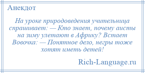 
    Hа уроке природоведения учительница спрашивает: — Кто знает, почему аисты на зиму улетают в Африку? Встает Вовочка: — Понятное дело, негры тоже хотят иметь детей!