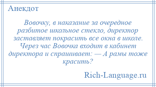 
    Вовочку, в наказание за очередное разбитое школьное стекло, директор заставляет покрасить все окна в школе. Через час Вовочка входит в кабинет директора и спрашивает: — А рамы тоже красить?