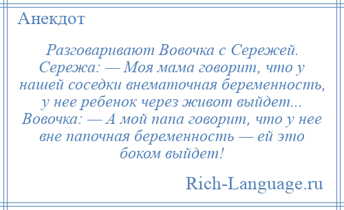 
    Разговаривают Вовочка с Сережей. Сережа: — Моя мама говорит, что у нашей соседки внематочная беременность, у нее ребенок через живот выйдет... Вовочка: — А мой папа говорит, что у нее вне папочная беременность — ей это боком выйдет!