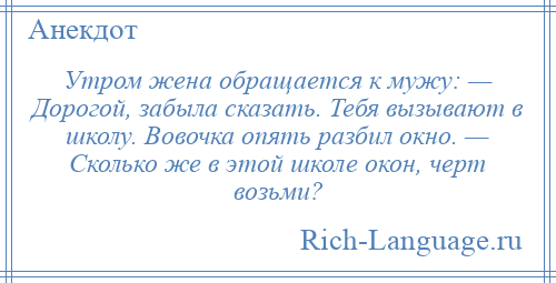 
    Утром жена обращается к мужу: — Дорогой, забыла сказать. Тебя вызывают в школу. Вовочка опять разбил окно. — Сколько же в этой школе окон, черт возьми?