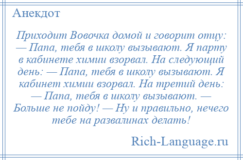 
    Приходит Вовочка домой и говорит отцу: — Папа, тебя в школу вызывают. Я парту в кабинете химии взорвал. На следующий день: — Папа, тебя в школу вызывают. Я кабинет химии взорвал. На третий день: — Папа, тебя в школу вызывают. — Больше не пойду! — Ну и правильно, нечего тебе на развалинах делать!