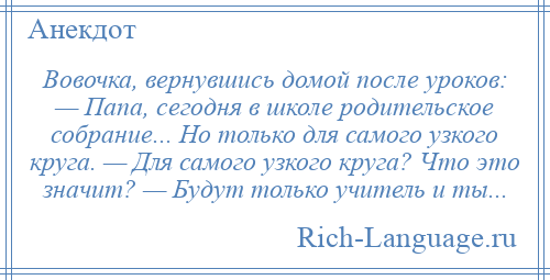 
    Вовочка, вернувшись домой после уроков: — Папа, сегодня в школе родительское собрание... Но только для самого узкого круга. — Для самого узкого круга? Что это значит? — Будут только учитель и ты...