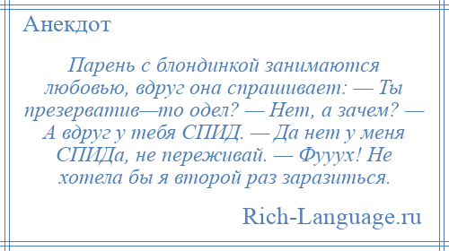 
    Парень с блондинкой занимаются любовью, вдруг она спрашивает: — Ты презерватив—то одел? — Нет, а зачем? — А вдруг у тебя СПИД. — Да нет у меня СПИДа, не переживай. — Фууух! Не хотела бы я второй раз заразиться.