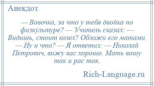
    — Вовочка, за что у тебя двойка по физкультуре? — Учитель сказал: — Видишь, стоит козел? Обложи его матами. — Ну и что? — Я ответил: — Николай Петрович, вижу вас хорошо. Мать вашу так и рас так.