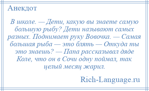 
    В школе. — Дети, какую вы знаете самую большую рыбу? Дети называют самых разных. Поднимает руку Вовочка. — Самая большая рыба — это блять — Откуда ты это знаешь? — Папа рассказывал дяде Коле, что он в Сочи одну поймал, так целый месяц жарил.