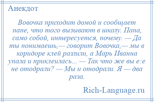 
    Вовочка приходит домой и сообщает папе, что того вызывают в школу. Папа, само собой, интересуется, почему. — Да ты понимаешь,— говорит Вовочка,— мы в коридоре клей разлили, а Марь Иванна упала и приклеилась... — Так что же вы е:е не отодрали? — Мы и отодрали. Я — два раза.