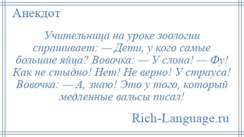 
    Учительница на уроке зоологии спрашивает: — Дети, у кого самые большие яйца? Вовочка: — У слона! — Фу! Как не стыдно! Нет! Не верно! У страуса! Вовочка: — А, знаю! Это у того, который медленные вальсы писал!