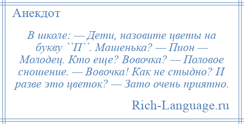 
    В школе: — Дети, назовите цветы на букву ``П``. Машенька? — Пион — Молодец. Кто еще? Вовочка? — Половое сношение. — Вовочка! Как не стыдно? И разве это цветок? — Зато очень приятно.