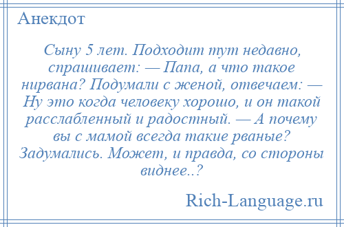 
    Сыну 5 лет. Подходит тут недавно, спрашивает: — Папа, а что такое нирвана? Подумали с женой, отвечаем: — Ну это когда человеку хорошо, и он такой расслабленный и радостный. — А почему вы с мамой всегда такие рваные? Задумались. Может, и правда, со стороны виднее..?