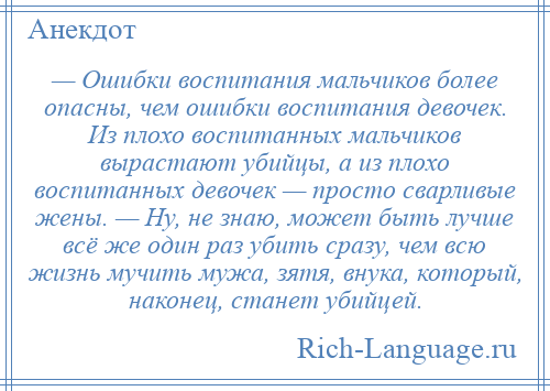 
    — Ошибки воспитания мальчиков более опасны, чем ошибки воспитания девочек. Из плохо воспитанных мальчиков вырастают убийцы, а из плохо воспитанных девочек — просто сварливые жены. — Ну, не знаю, может быть лучше всё же один раз убить сразу, чем всю жизнь мучить мужа, зятя, внука, который, наконец, станет убийцей.