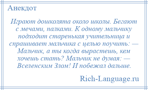 
    Играют дошколята около школы. Бегают с мечами, палками. К одному мальчику подходит старенькая учительница и спрашивает мальчика с целью поучить: — Мальчик, а ты когда вырастешь, кем хочешь стать? Мальчик не думая: — Вселенским Злом! И побежал дальше.