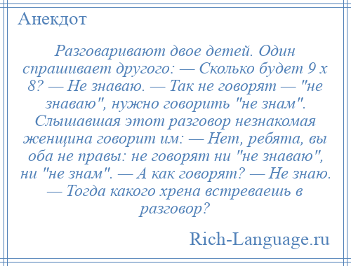 
    Разговаривают двое детей. Один спрашивает другого: — Сколько будет 9 x 8? — Не знаваю. — Так не говорят — не знаваю , нужно говорить не знам . Слышавшая этот разговор незнакомая женщина говорит им: — Нет, ребята, вы оба не правы: не говорят ни не знаваю , ни не знам . — А как говорят? — Не знаю. — Тогда какого хрена встреваешь в разговор?