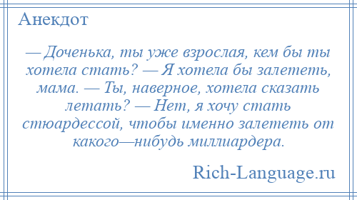 
    — Доченька, ты уже взрослая, кем бы ты хотела стать? — Я хотела бы залететь, мама. — Ты, наверное, хотела сказать летать? — Нет, я хочу стать стюардессой, чтобы именно залететь от какого—нибудь миллиардера.
