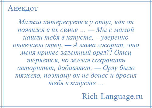 
    Малыш интересуется у отца, как он появился в их семье … — Мы с мамой нашли тебя в капусте, – уверенно отвечает отец. — А мама говорит, что меня принес залетный орел?! Отец теряется, но желая сохранить авторитет, добавляет: — Орлу было тяжело, поэтому он не донес и бросил тебя в капусте …