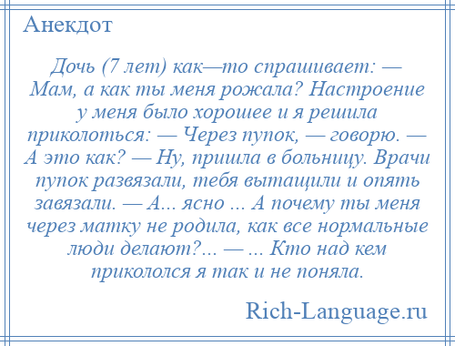 
    Дочь (7 лет) как—то спрашивает: — Мам, а как ты меня рожала? Настроение у меня было хорошее и я решила приколоться: — Через пупок, — говорю. — А это как? — Ну, пришла в больницу. Врачи пупок развязали, тебя вытащили и опять завязали. — А... ясно ... А почему ты меня через матку не родила, как все нормальные люди делают?... — ... Кто над кем прикололся я так и не поняла.