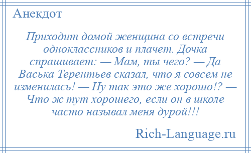 
    Приходит домой женщина со встречи одноклассников и плачет. Дочка спрашивает: — Мам, ты чего? — Да Васька Терентьев сказал, что я совсем не изменилась! — Ну так это же хорошо!? — Что ж тут хорошего, если он в школе часто называл меня дурой!!!
