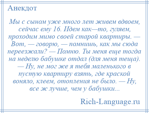 
    Мы с сыном уже много лет живем вдвоем, сейчас ему 16. Идем как—то, гуляем, проходим мимо своей старой квартиры. — Вот, — говорю, — помнишь, как мы сюда переезжали? — Помню. Ты меня еще тогда на неделю бабушке отдал (для меня теща). — Ну, не мог же я тебя маленького в пустую квартиру взять, где краской воняло, клеем, отопления не было. — Ну, все ж лучше, чем у бабушки...