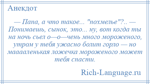 
    — Папа, а что такое... похмелье ?.. — Понимаешь, сынок, это... ну, вот когда ты на ночь сьел о—о—чень много мороженого, утром у тебя ужасно болит горло — но мааааленькая ложечка мороженого может тебя спасти.