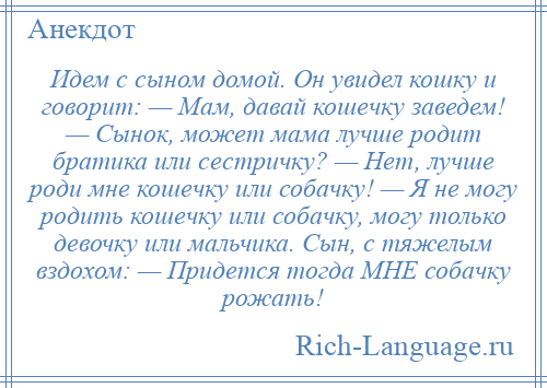 
    Идем с сыном домой. Он увидел кошку и говорит: — Мам, давай кошечку заведем! — Сынок, может мама лучше родит братика или сестричку? — Нет, лучше роди мне кошечку или собачку! — Я не могу родить кошечку или собачку, могу только девочку или мальчика. Сын, с тяжелым вздохом: — Придется тогда МНЕ собачку рожать!