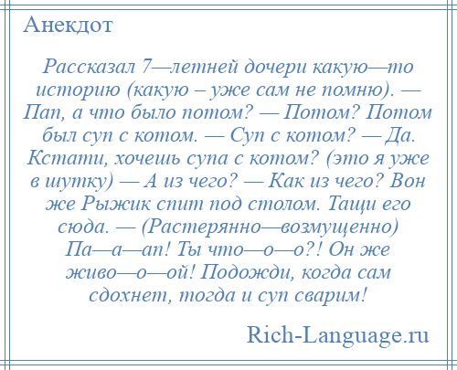 
    Рассказал 7—летней дочери какую—то историю (какую – уже сам не помню). — Пап, а что было потом? — Потом? Потом был суп с котом. — Суп с котом? — Да. Кстати, хочешь супа с котом? (это я уже в шутку) — А из чего? — Как из чего? Вон же Рыжик спит под столом. Тащи его сюда. — (Растерянно—возмущенно) Па—а—ап! Ты что—о—о?! Он же живо—о—ой! Подожди, когда сам сдохнет, тогда и суп сварим!