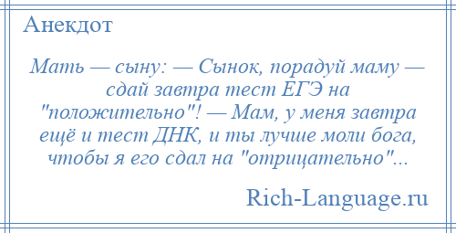 
    Мать — сыну: — Сынок, порадуй маму — сдай завтра тест ЕГЭ на положительно ! — Мам, у меня завтра ещё и тест ДНК, и ты лучше моли бога, чтобы я его сдал на отрицательно ...