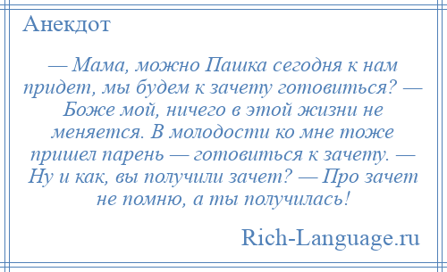 
    — Мама, можно Пашка сегодня к нам придет, мы будем к зачету готовиться? — Боже мой, ничего в этой жизни не меняется. В молодости ко мне тоже пришел парень — готовиться к зачету. — Ну и как, вы получили зачет? — Про зачет не помню, а ты получилась!