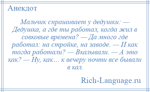 
    Мальчик спрашивает у дедушки: — Дедушка, а где ты работал, когда жил в совковые времена? — Да много где работал: на стройке, на заводе. — И как тогда работали? — Вкалывали. — А это как? — Ну, как… к вечеру почти все бывали в кал.