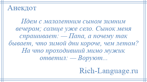 
    Идем с малолетним сыном зимним вечером; солнце уже село. Сынок меня спрашивает: — Папа, а почему так бывает, что зимой дни короче, чем летом? На что проходивший мимо мужик ответил: — Воруют...