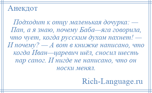 
    Подходит к отцу маленькая дочурка: — Пап, а я знаю, почему Баба—яга говорила, что чует, когда русским духом пахнет! — И почему? — А вот в книжке написано, что когда Иван—царевич шёл, сносил шесть пар сапог. И нигде не написано, что он носки менял.