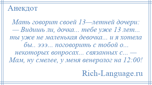 
    Мать говорит своей 13—летней дочери: — Видишь ли, дочка... тебе уже 13 лет... ты уже не маленькая девочка... и я хотела бы.. эээ... поговорить с тобой о... некоторых вопросах... связанных с... — Мам, ну смелее, у меня венеролог на 12:00!