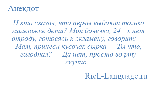 
    И кто сказал, что перлы выдают только маленькие дети? Моя дочечка, 24—х лет отроду, готовясь к экзамену, говорит: — Мам, принеси кусочек сырка — Ты что, голодная? — Да нет, просто во рту скучно...