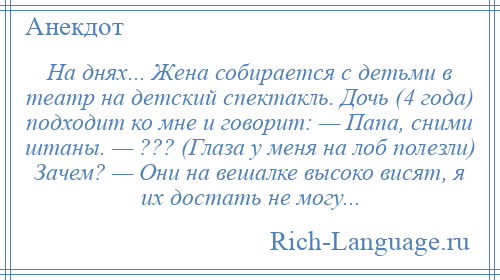 
    На днях... Жена собирается с детьми в театр на детский спектакль. Дочь (4 года) подходит ко мне и говорит: — Папа, сними штаны. — ??? (Глаза у меня на лоб полезли) Зачем? — Они на вешалке высоко висят, я их достать не могу...