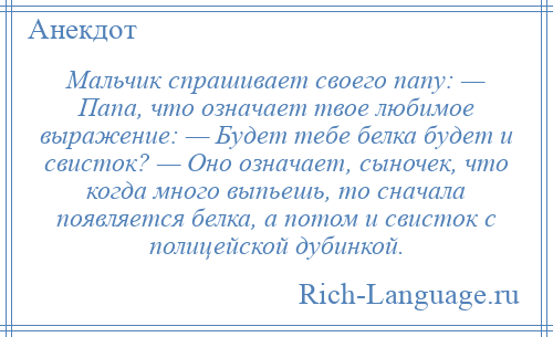 
    Мальчик спрашивает своего папу: — Папа, что означает твое любимое выражение: — Будет тебе белка будет и свисток? — Оно означает, сыночек, что когда много выпьешь, то сначала появляется белка, а потом и свисток с полицейской дубинкой.