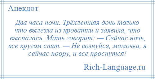 
    Два часа ночи. Трёхлетняя дочь только что вылезла из кроватки и заявила, что выспалась. Мать говорит: — Сейчас ночь, все кругом спят. — Не волнуйся, мамочка, я сейчас поору, и все проснутся!