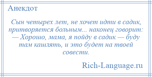 
    Сын четырех лет, не хочет идти в садик, притворяется больным... наконец говорит: — Хорошо, мама, я пойду в садик — буду там кашлять, и это будет на твоей совести.