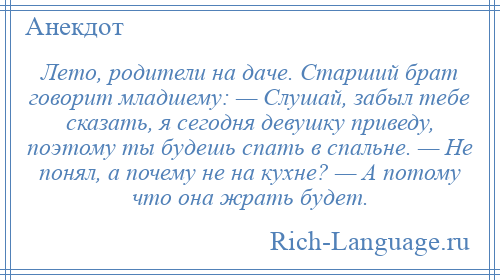 
    Лето, родители на даче. Старший брат говорит младшему: — Слушай, забыл тебе сказать, я сегодня девушку приведу, поэтому ты будешь спать в спальне. — Не понял, а почему не на кухне? — А потому что она жрать будет.