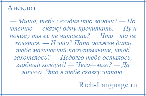 
    — Миша, тебе сегодня что задали? — По чтению — сказку одну прочитать. — Ну и почему ты её не читаешь? — Что—то не хочется. — И что? Папа должен дать тебе магический подзатыльник, чтоб захотелось? — Недолго тебе осталось, злобный колдун!! — Чего—чего? — Да ничего. Это я тебе сказку читаю.