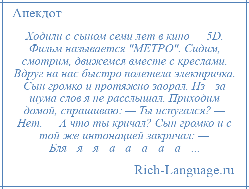 
    Ходили с сыном семи лет в кино — 5D. Фильм называется МЕТРО . Сидим, смотрим, движемся вместе с креслами. Вдруг на нас быстро полетела электричка. Сын громко и протяжно заорал. Из—за шума слов я не расслышал. Приходим домой, спрашиваю: — Ты испугался? — Нет. — А что ты кричал? Сын громко и с той же интонацией закричал: — Бля—я—я—а—а—а—а—а—...