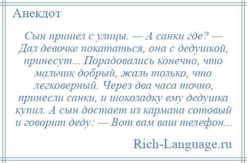 
    Сын пришел с улицы. — А санки где? — Дал девочке покататься, она с дедушкой, принесут... Порадовались конечно, что мальчик добрый, жаль только, что легковерный. Через два часа точно, принесли санки, и шоколадку ему дедушка купил. А сын достает из кармана сотовый и говорит деду: — Вот вам ваш телефон...