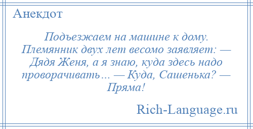 
    Подъезжаем на машине к дому. Племянник двух лет весомо заявляет: — Дядя Женя, а я знаю, куда здесь надо проворачивать… — Куда, Сашенька? — Пряма!