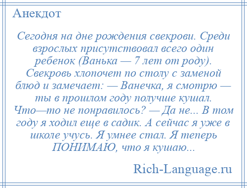 
    Сегодня на дне рождения свекрови. Среди взрослых присутствовал всего один ребенок (Ванька — 7 лет от роду). Свекровь хлопочет по столу с заменой блюд и замечает: — Ванечка, я смотрю — ты в прошлом году получше кушал. Что—то не понравилось? — Да не... В том году я ходил еще в садик. А сейчас я уже в школе учусь. Я умнее стал. Я теперь ПОНИМАЮ, что я кушаю...