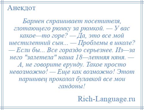 
    Бармен спрашивает посетителя, глотающего рюмку за рюмкой. — У вас какое—то горе? — Да, это все мой шестилетний сын... — Проблемы в школе? — Если бы... Все гораздо серьезнее. Из—за него залетела наша 18—летняя няня. — А, не говорите ерунду. Такое просто невозможно! — Еще как возможно! Этот паршивец проколол булавкой все мои гандоны!