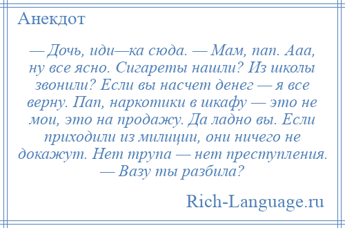 
    — Дочь, иди—ка сюда. — Мам, пап. Ааа, ну все ясно. Сигареты нашли? Из школы звонили? Если вы насчет денег — я все верну. Пап, наркотики в шкафу — это не мои, это на продажу. Да ладно вы. Если приходили из милиции, они ничего не докажут. Нет трупа — нет преступления. — Вазу ты разбила?