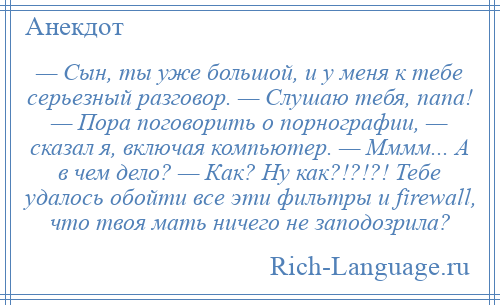 
    — Сын, ты уже большой, и у меня к тебе серьезный разговор. — Слушаю тебя, папа! — Пора поговорить о порнографии, — сказал я, включая компьютер. — Мммм... А в чем дело? — Как? Ну как?!?!?! Тебе удалось обойти все эти фильтры и firewall, что твоя мать ничего не заподозрила?