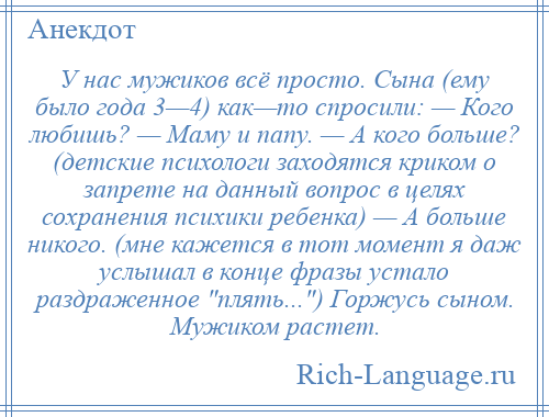 
    У нас мужиков всё просто. Сына (ему было года 3—4) как—то спросили: — Кого любишь? — Маму и папу. — А кого больше? (детские психологи заходятся криком о запрете на данный вопрос в целях сохранения психики ребенка) — А больше никого. (мне кажется в тот момент я даж услышал в конце фразы устало раздраженное плять... ) Горжусь сыном. Мужиком растет.